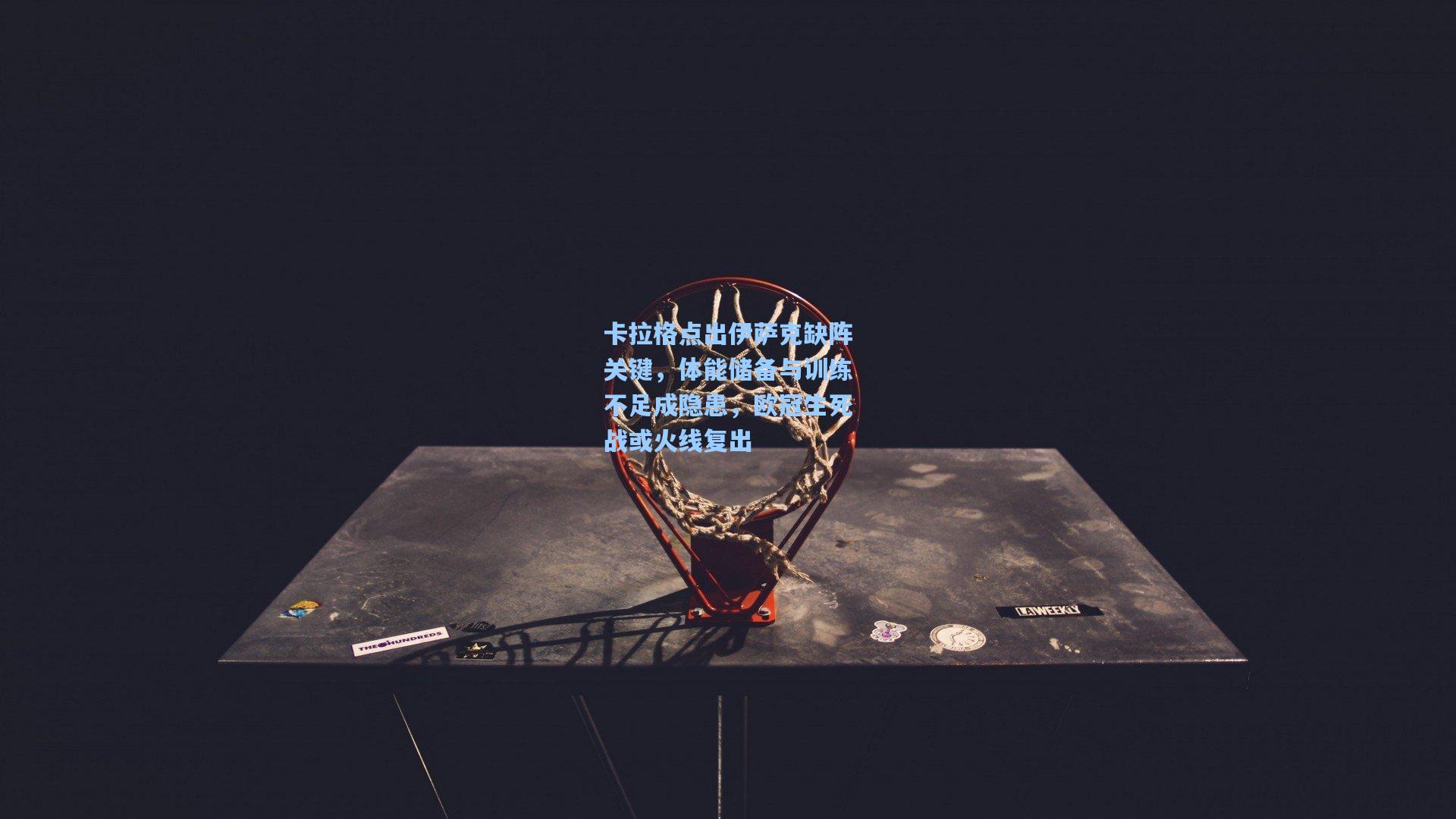 卡拉格点出伊萨克缺阵关键，体能储备与训练不足成隐患，欧冠生死战或火线复出