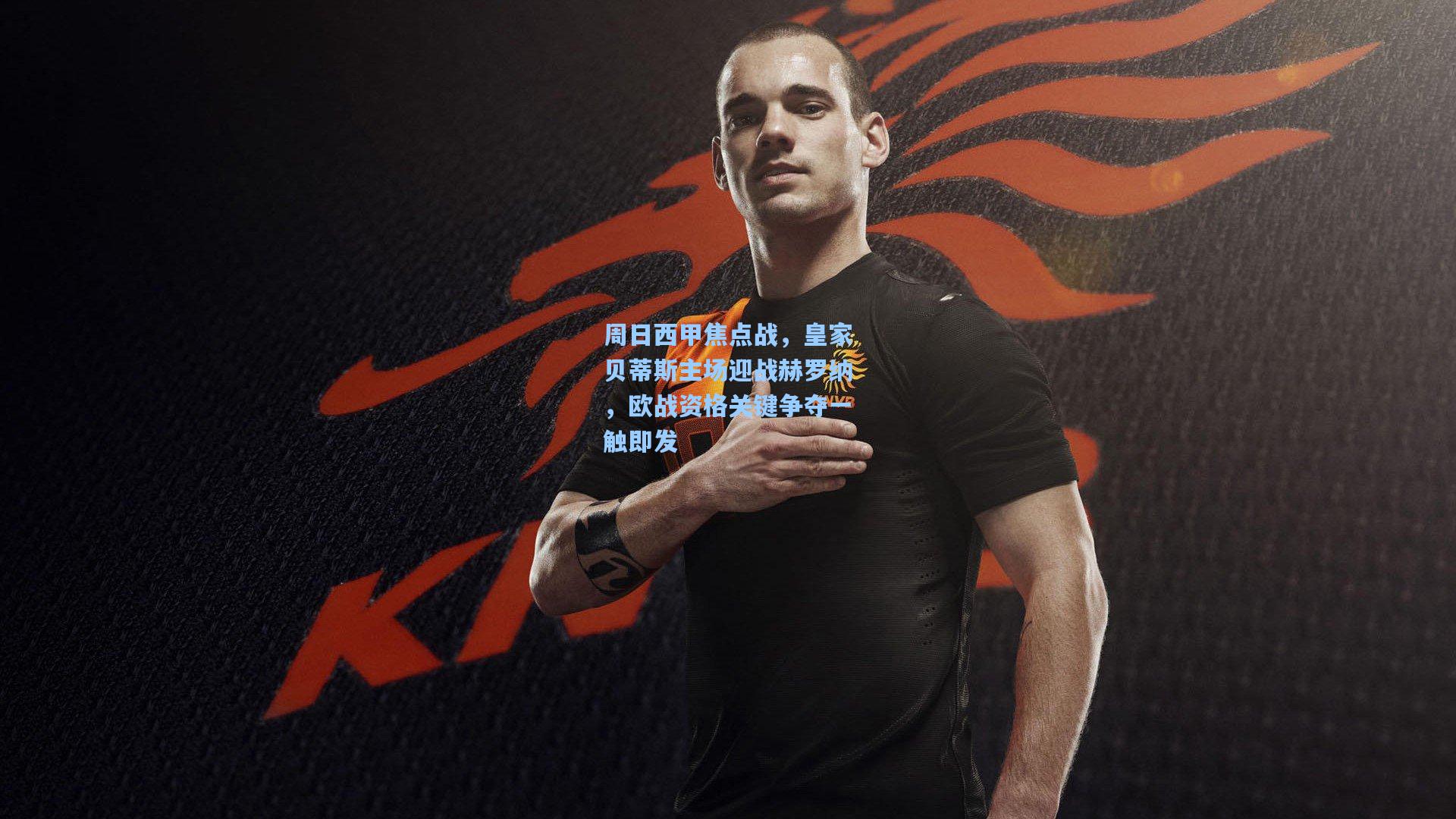 周日西甲焦点战，皇家贝蒂斯主场迎战赫罗纳，欧战资格关键争夺一触即发