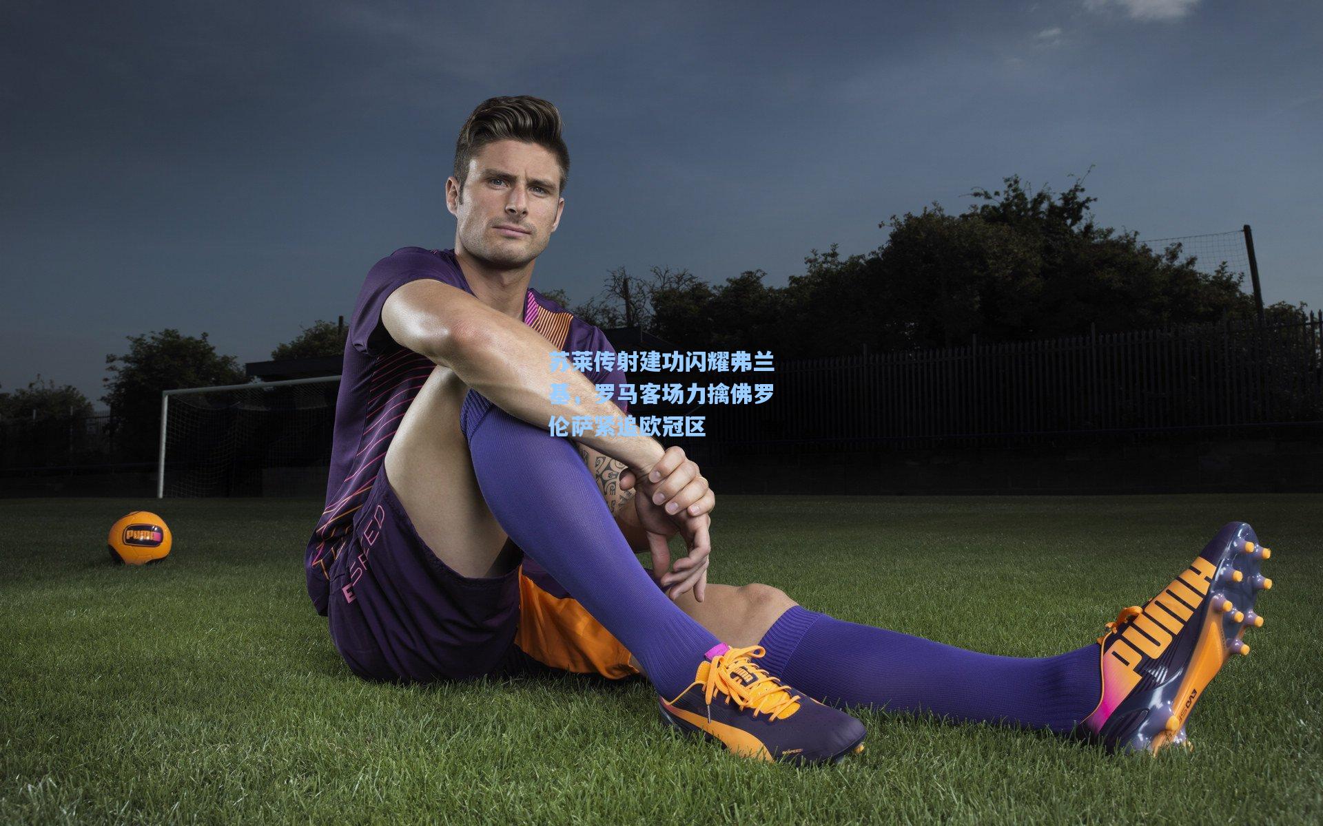 苏莱传射建功闪耀弗兰基，罗马客场力擒佛罗伦萨紧追欧冠区