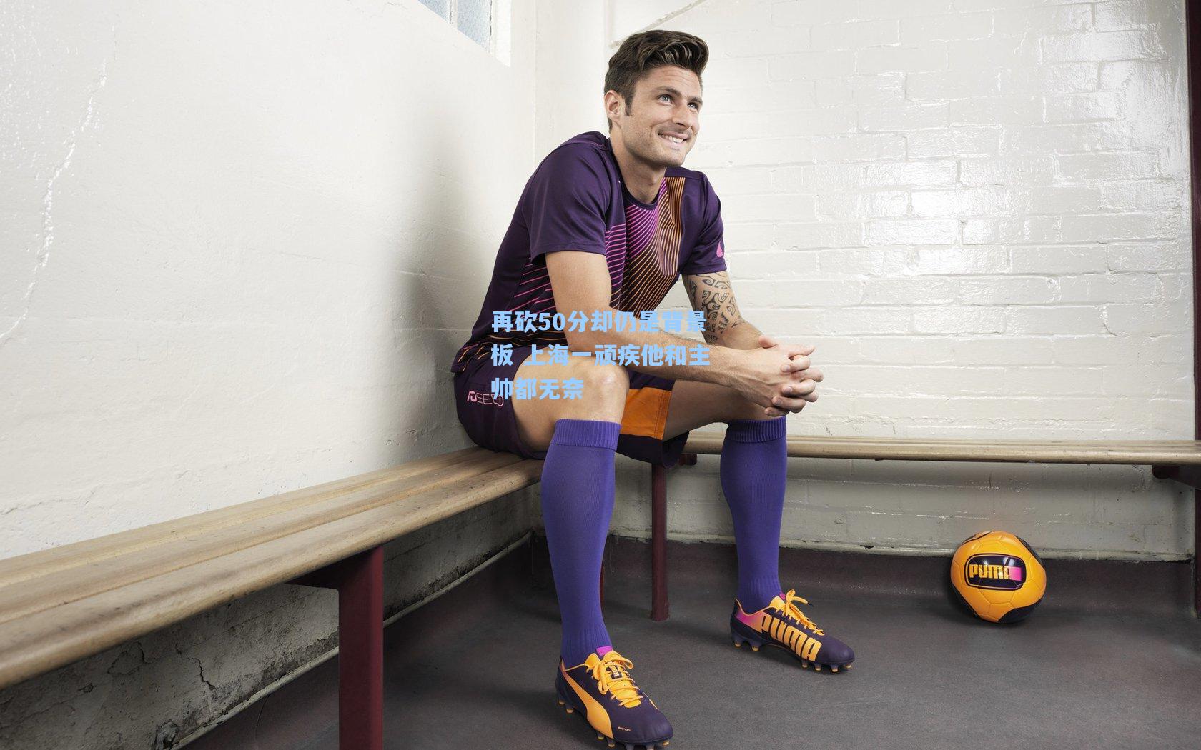 再砍50分却仍是背景板 上海一顽疾他和主帅都无奈