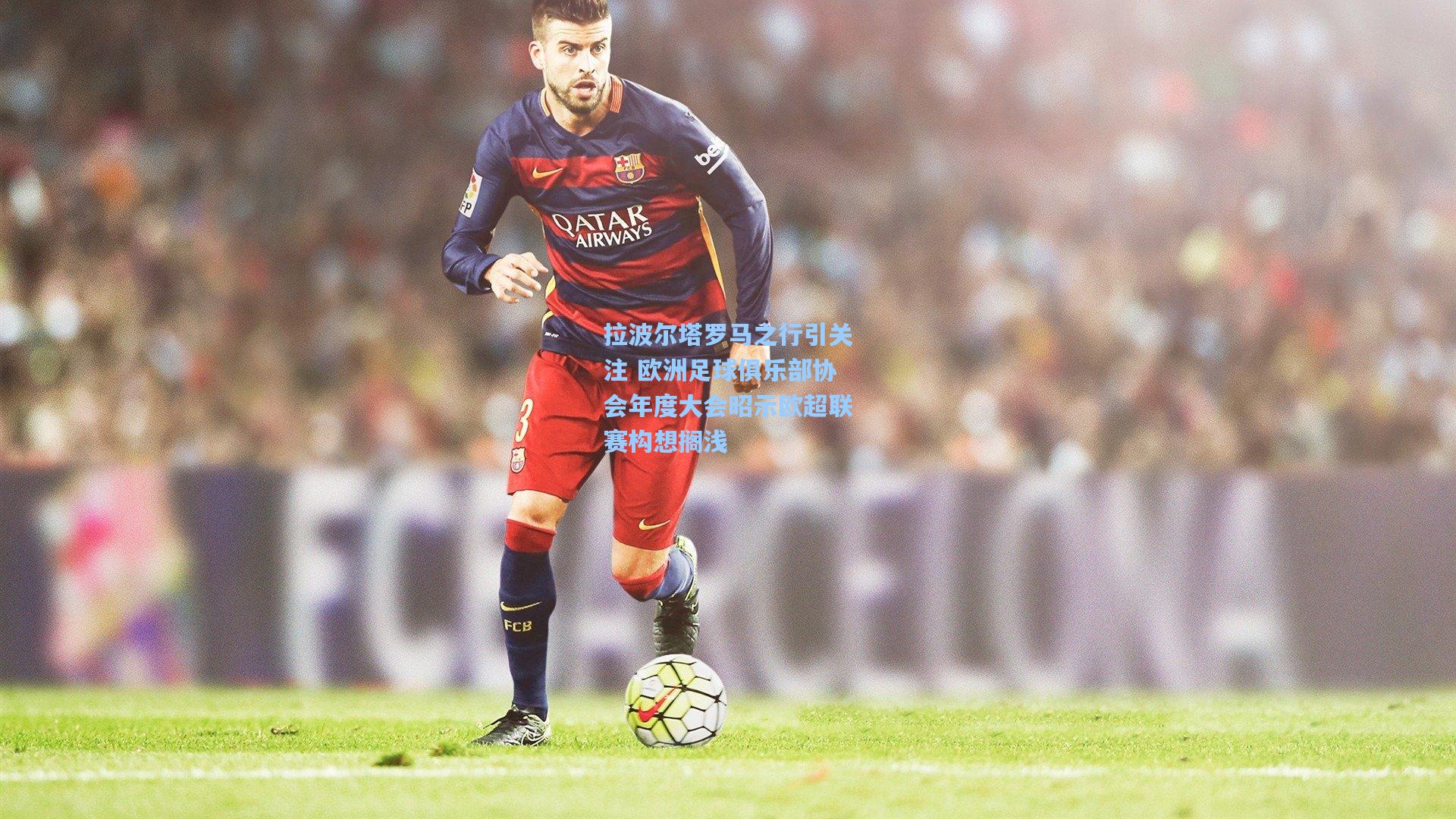 拉波尔塔罗马之行引关注 欧洲足球俱乐部协会年度大会昭示欧超联赛构想搁浅