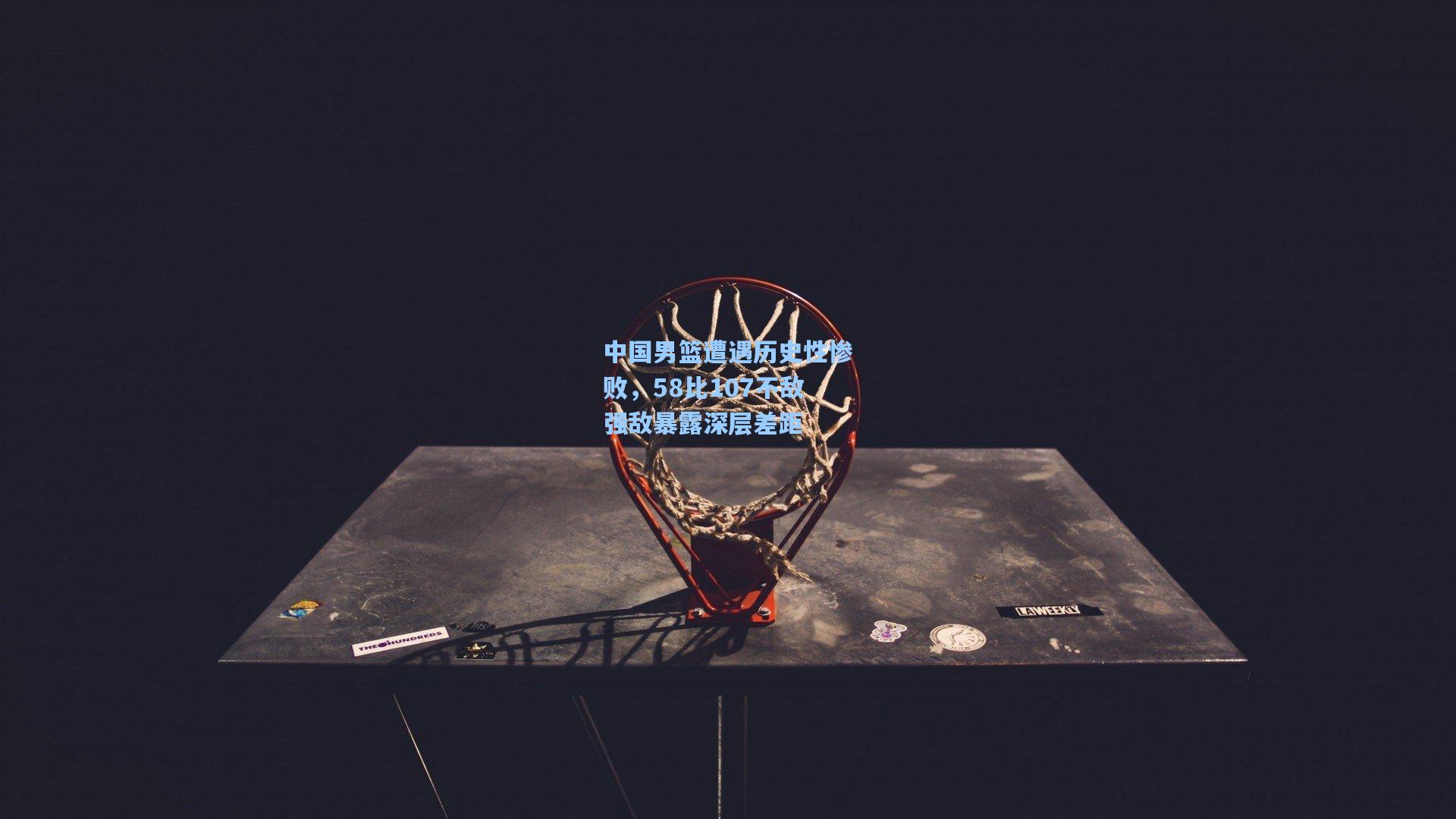 中国男篮遭遇历史性惨败，58比107不敌强敌暴露深层差距