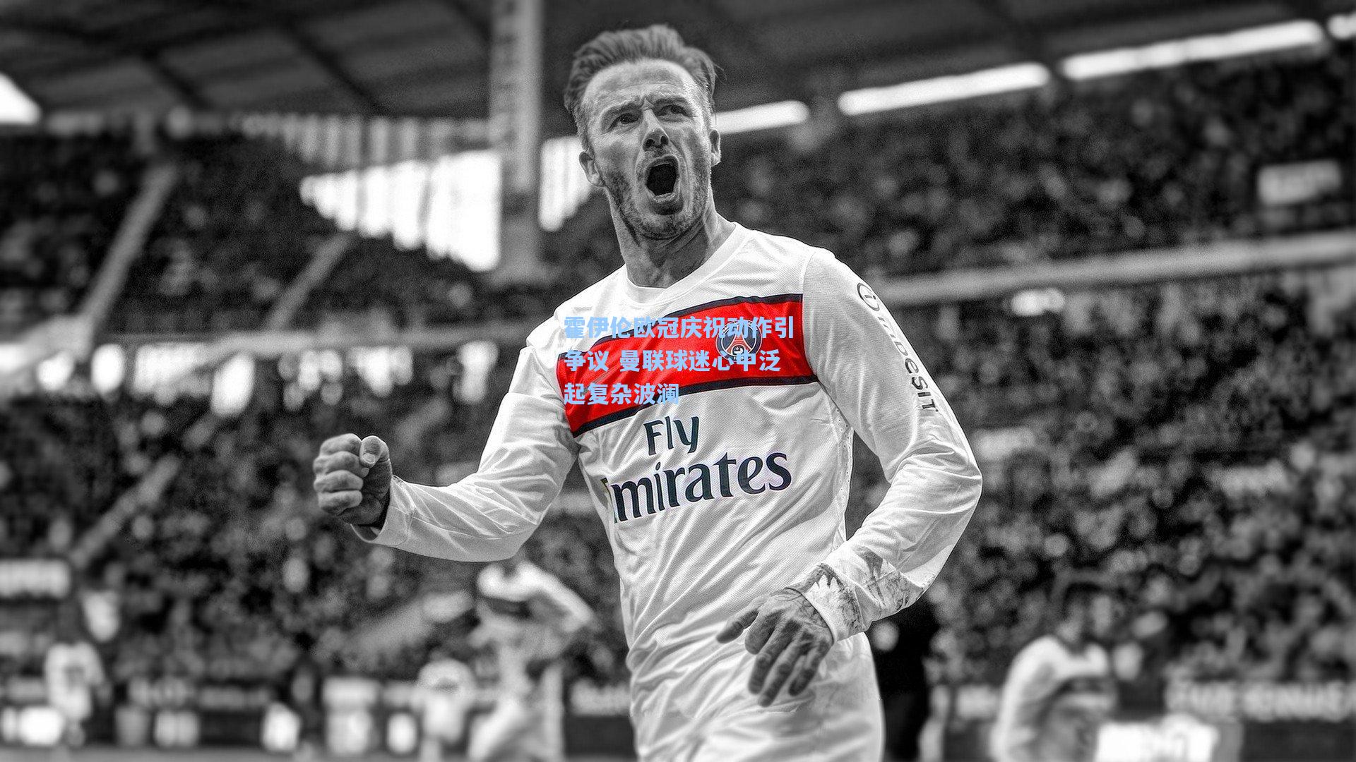 霍伊伦欧冠庆祝动作引争议 曼联球迷心中泛起复杂波澜